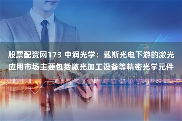 股票配资网173 中润光学：戴斯光电下游的激光应用市场主要包括激光加工设备等精密光学元件