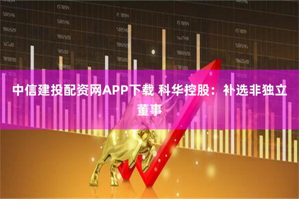 中信建投配资网APP下载 科华控股：补选非独立董事
