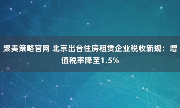 聚美策略官网 北京出台住房租赁企业税收新规：增值税率降至1.5%