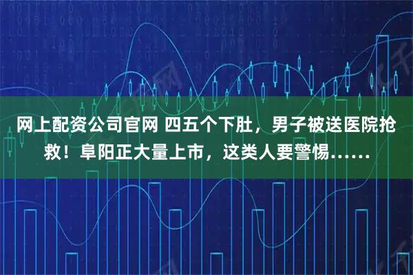 网上配资公司官网 四五个下肚，男子被送医院抢救！阜阳正大量上市，这类人要警惕……