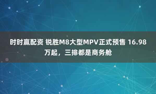 时时赢配资 锐胜M8大型MPV正式预售 16.98万起，三排都是商务舱