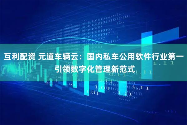 互利配资 元道车辆云：国内私车公用软件行业第一 引领数字化管理新范式