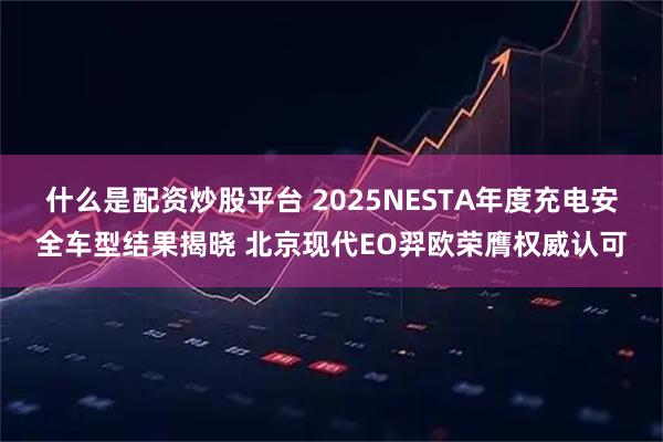 什么是配资炒股平台 2025NESTA年度充电安全车型结果揭晓 北京现代EO羿欧荣膺权威认可