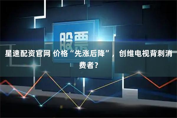 星速配资官网 价格“先涨后降”，创维电视背刺消费者？