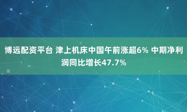 博远配资平台 津上机床中国午前涨超6% 中期净利润同比增长47.7%