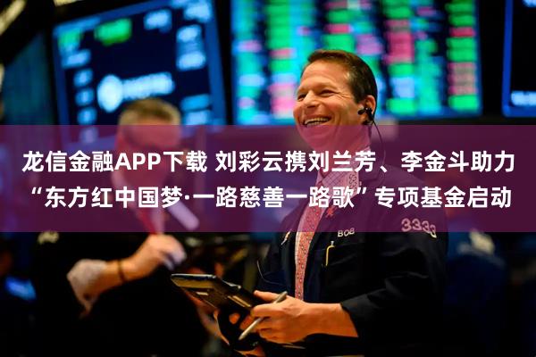 龙信金融APP下载 刘彩云携刘兰芳、李金斗助力“东方红中国梦·一路慈善一路歌”专项基金启动