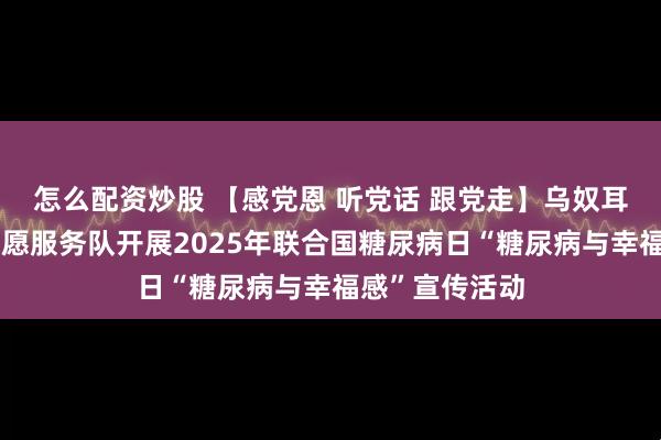 怎么配资炒股 【感党恩 听党话 跟党走】乌奴耳镇医疗健康志愿服务队开展2025年联合国糖尿病日“糖尿病与幸福感”宣传活动