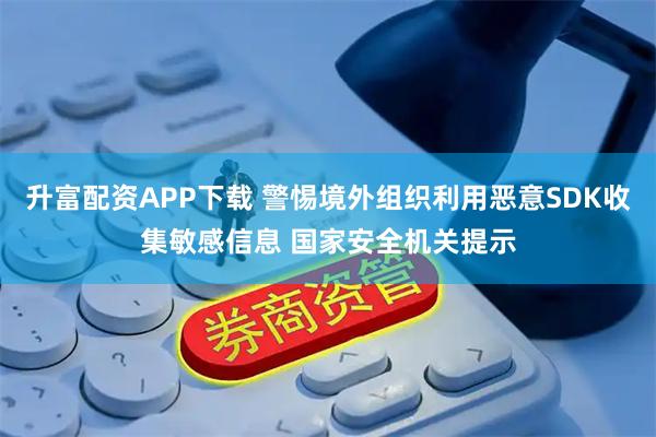 升富配资APP下载 警惕境外组织利用恶意SDK收集敏感信息 国家安全机关提示