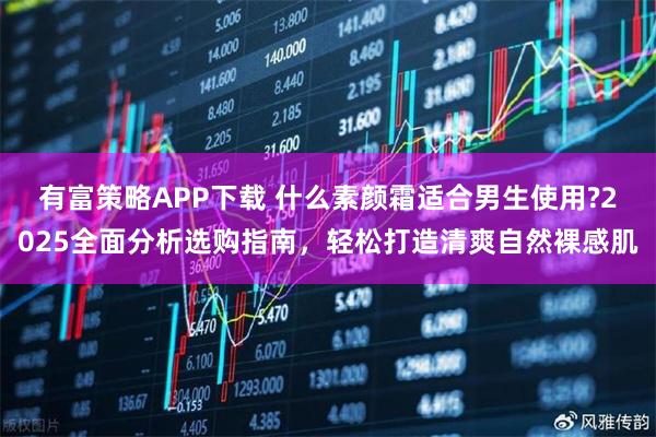 有富策略APP下载 什么素颜霜适合男生使用?2025全面分析选购指南，轻松打造清爽自然裸感肌