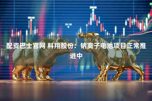 配资巴士官网 科翔股份：钠离子电池项目正常推进中