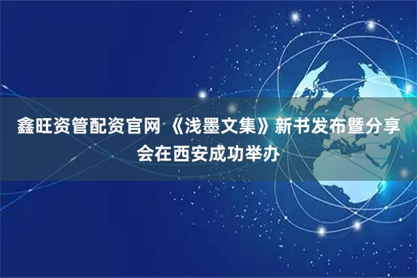 鑫旺资管配资官网 《浅墨文集》新书发布暨分享会在西安成功举办