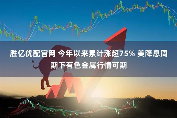 胜亿优配官网 今年以来累计涨超75% 美降息周期下有色金属行情可期