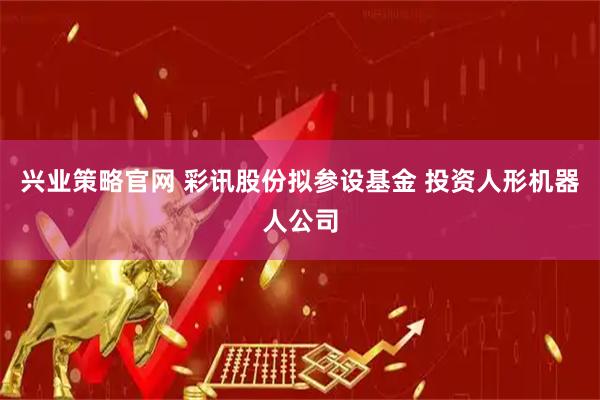 兴业策略官网 彩讯股份拟参设基金 投资人形机器人公司