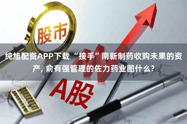 纯旭配资APP下载 “接手”南新制药收购未果的资产, 俞有强管理的佐力药业图什么?