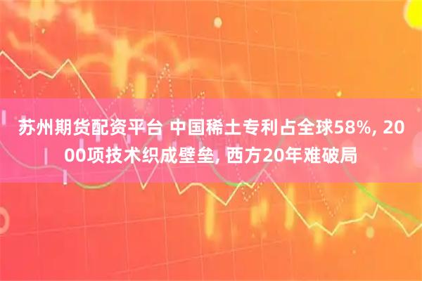 苏州期货配资平台 中国稀土专利占全球58%, 2000项技术织成壁垒, 西方20年难破局