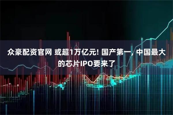 众豪配资官网 或超1万亿元! 国产第一, 中国最大的芯片IPO要来了