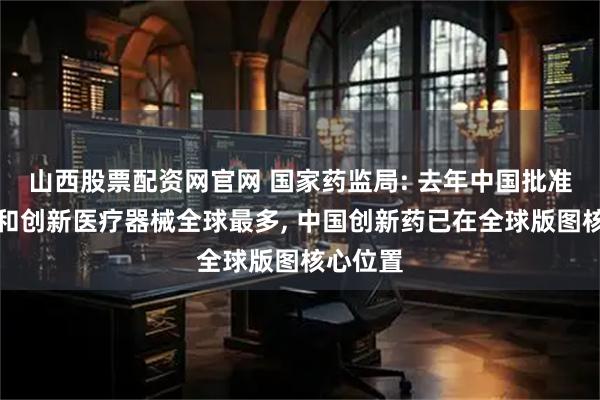 山西股票配资网官网 国家药监局: 去年中国批准创新药和创新医疗器械全球最多, 中国创新药已在全球版图核心位置