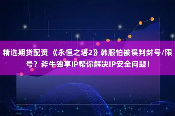 精选期货配资 《永恒之塔2》韩服怕被误判封号/限号？斧牛独享IP帮你解决IP安全问题！