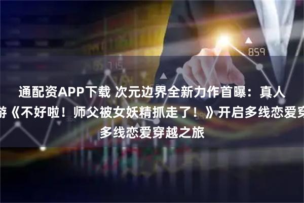 通配资APP下载 次元边界全新力作首曝：真人互动影游《不好啦！师父被女妖精抓走了！》开启多线恋爱穿越之旅