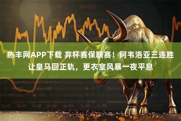 热丰网APP下载 弃杯赛保联赛！阿韦洛亚三连胜让皇马回正轨，更衣室风暴一夜平息