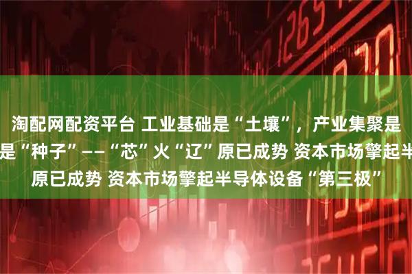 淘配网配资平台 工业基础是“土壤”，产业集聚是“阳光”，科教基因是“种子”——“芯”火“辽”原已成势 资本市场擎起半导体设备“第三极”