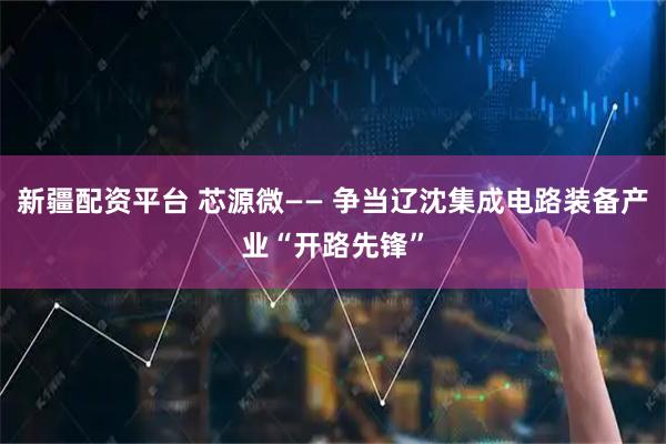 新疆配资平台 芯源微—— 争当辽沈集成电路装备产业“开路先锋”