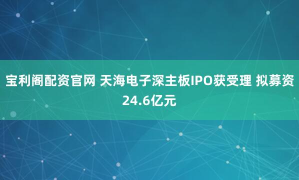 宝利阁配资官网 天海电子深主板IPO获受理 拟募资24.6亿元