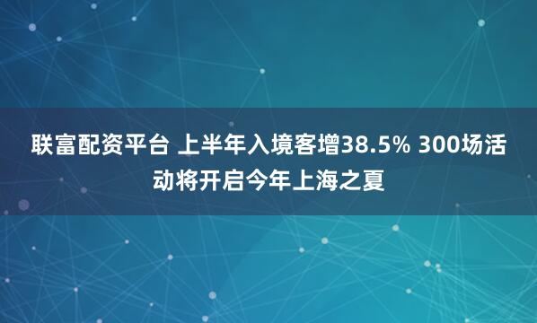 联富配资平台 上半年入境客增38.5% 300场活动将开启今年上海之夏