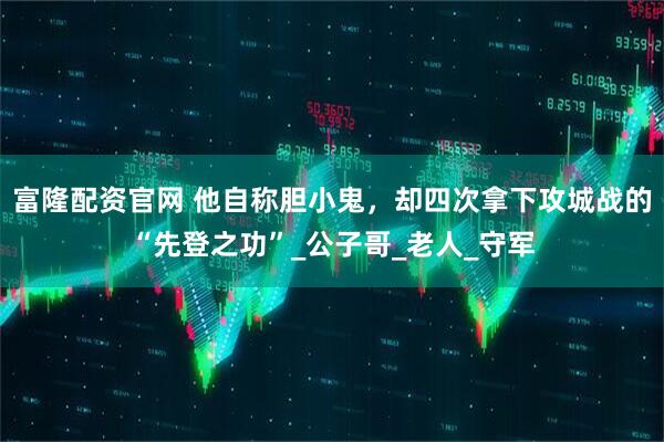 富隆配资官网 他自称胆小鬼，却四次拿下攻城战的“先登之功”_公子哥_老人_守军