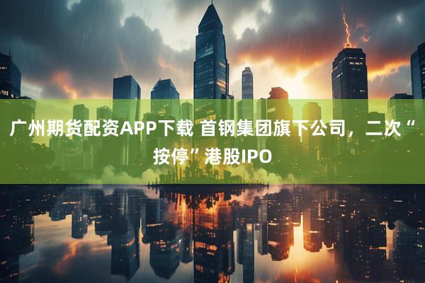 广州期货配资APP下载 首钢集团旗下公司，二次“按停”港股IPO