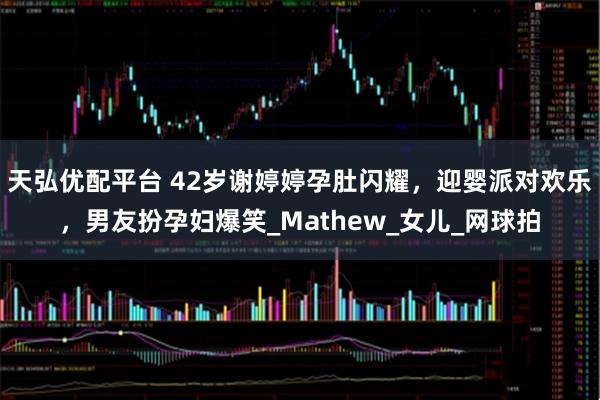 天弘优配平台 42岁谢婷婷孕肚闪耀，迎婴派对欢乐，男友扮孕妇爆笑_Mathew_女儿_网球拍