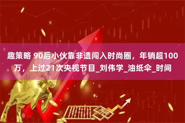 趣策略 90后小伙靠非遗闯入时尚圈，年销超100万，上过21次央视节目_刘伟学_油纸伞_时间