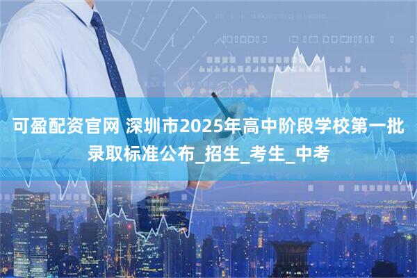 可盈配资官网 深圳市2025年高中阶段学校第一批录取标准公布_招生_考生_中考