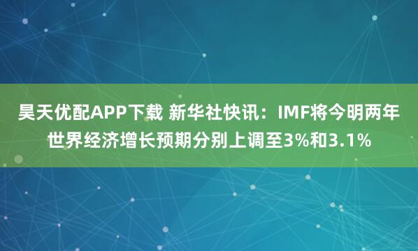 昊天优配APP下载 新华社快讯：IMF将今明两年世界经济增长预期分别上调至3%和3.1%