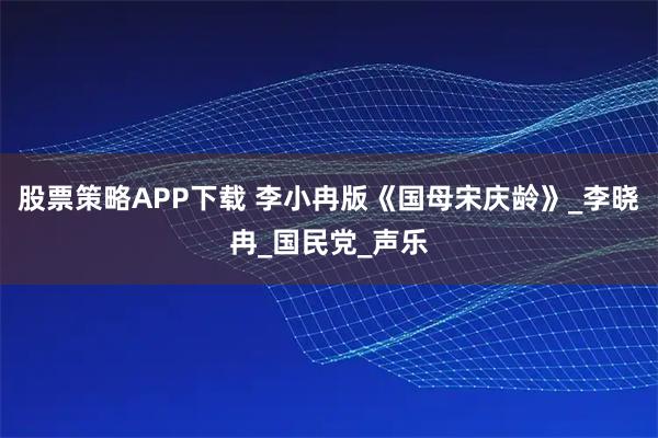 股票策略APP下载 李小冉版《国母宋庆龄》_李晓冉_国民党_声乐