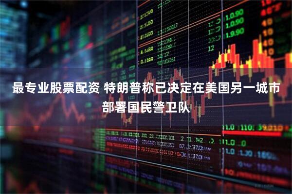 最专业股票配资 特朗普称已决定在美国另一城市部署国民警卫队