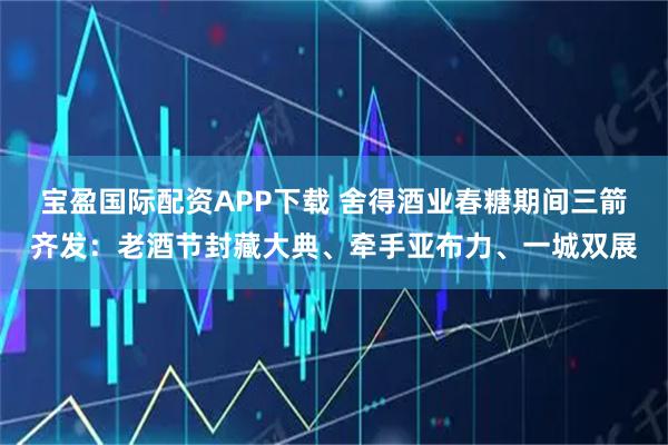 宝盈国际配资APP下载 舍得酒业春糖期间三箭齐发：老酒节封藏大典、牵手亚布力、一城双展