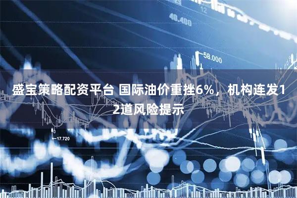 盛宝策略配资平台 国际油价重挫6%，机构连发12道风险提示